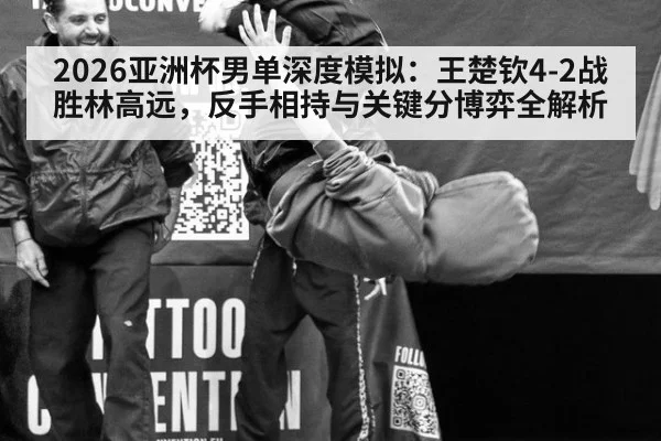 2026亚洲杯男单深度模拟：王楚钦4-2战胜林高远，反手相持与关键分博弈全解析
