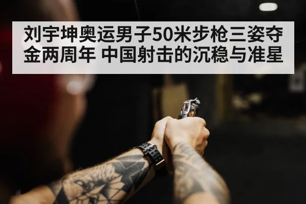 刘宇坤奥运男子50米步枪三姿夺金两周年 中国射击的沉稳与准星