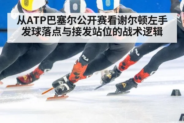 从ATP巴塞尔公开赛看谢尔顿左手发球落点与接发站位的战术逻辑